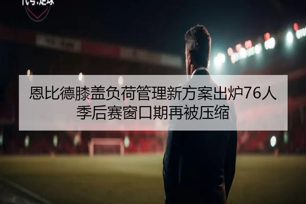 恩比德膝盖负荷管理新方案出炉76人季后赛窗口期再被压缩